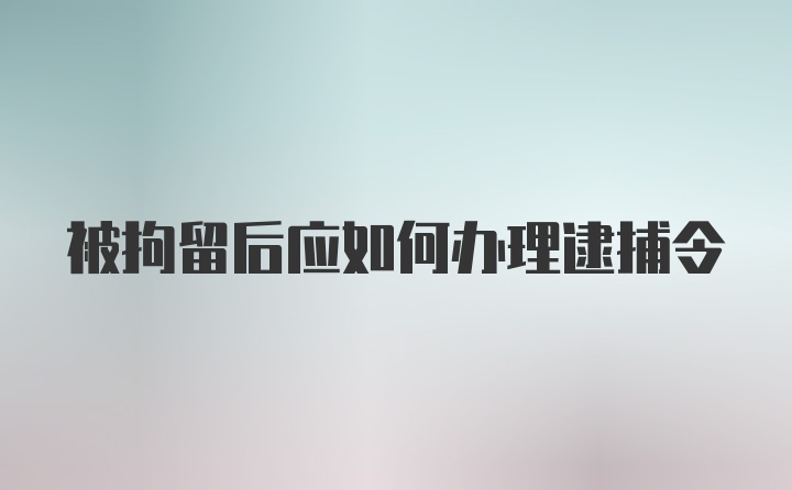 被拘留后应如何办理逮捕令