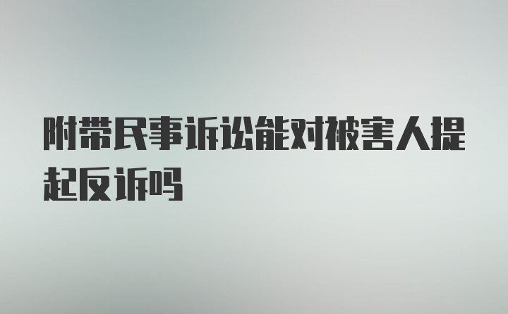 附带民事诉讼能对被害人提起反诉吗