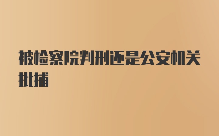 被检察院判刑还是公安机关批捕