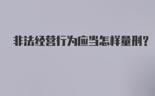 非法经营行为应当怎样量刑？