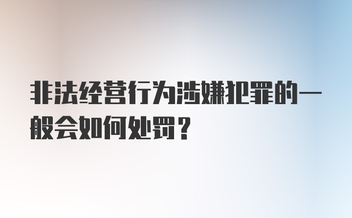 非法经营行为涉嫌犯罪的一般会如何处罚？