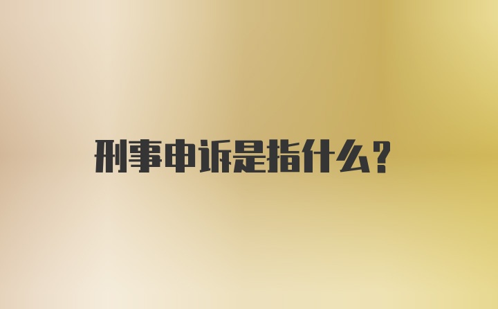 刑事申诉是指什么？