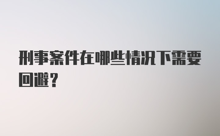 刑事案件在哪些情况下需要回避？