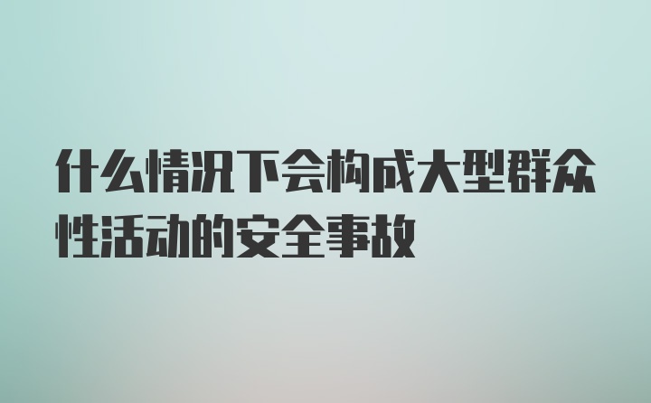 什么情况下会构成大型群众性活动的安全事故