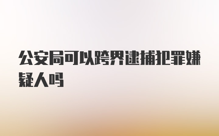 公安局可以跨界逮捕犯罪嫌疑人吗