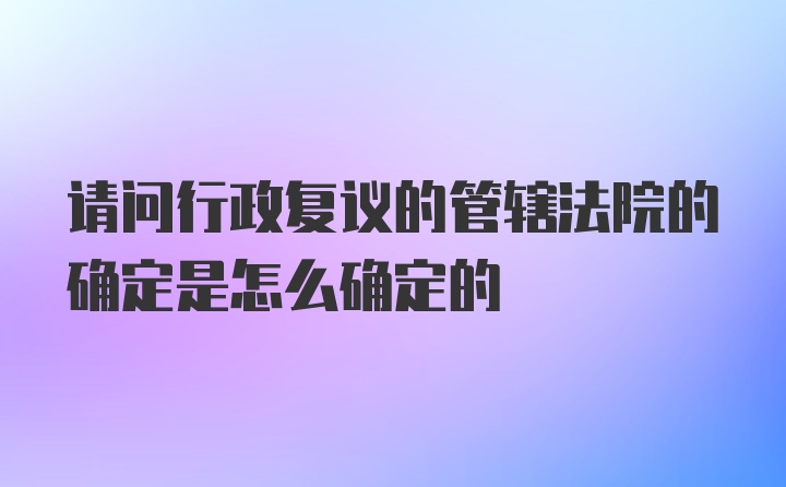 请问行政复议的管辖法院的确定是怎么确定的