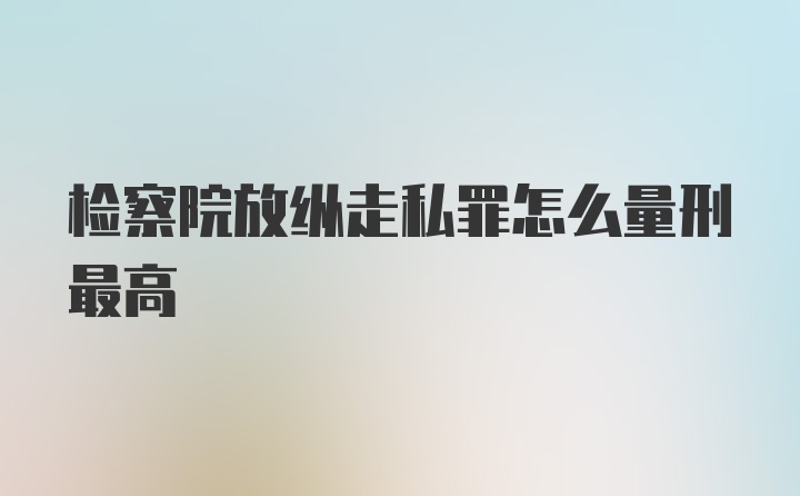 检察院放纵走私罪怎么量刑最高