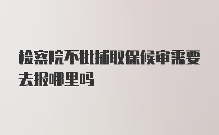 检察院不批捕取保候审需要去报哪里吗