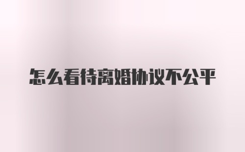 怎么看待离婚协议不公平