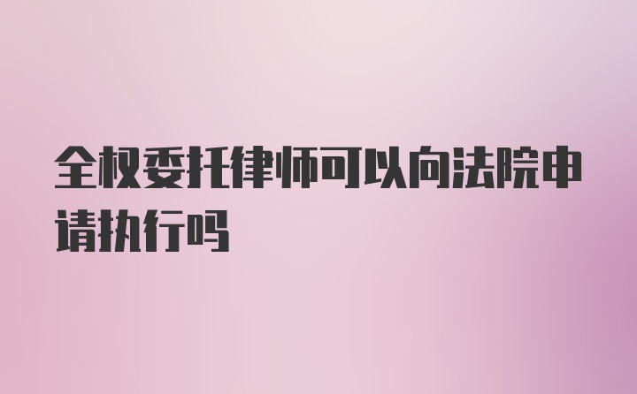 全权委托律师可以向法院申请执行吗