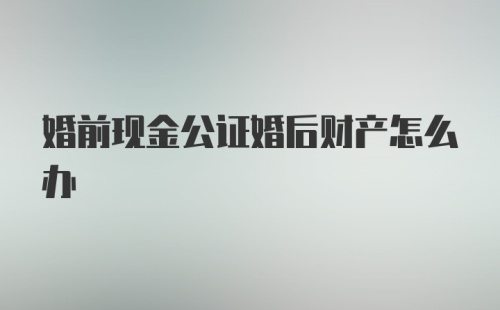 婚前现金公证婚后财产怎么办