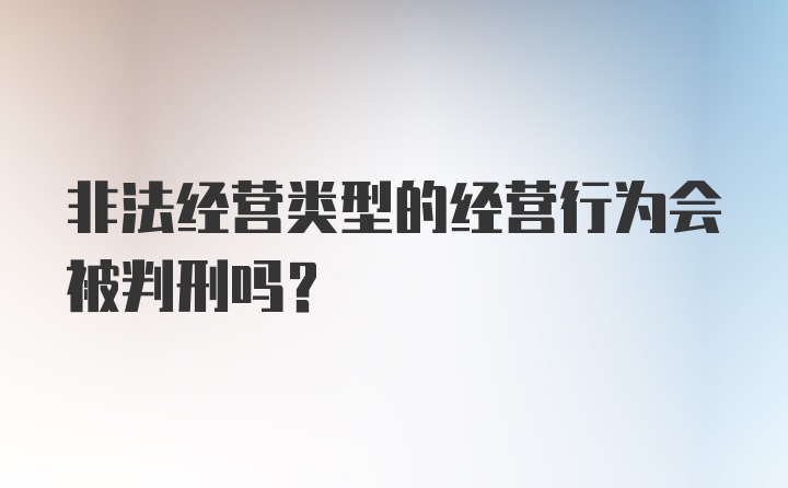 非法经营类型的经营行为会被判刑吗?