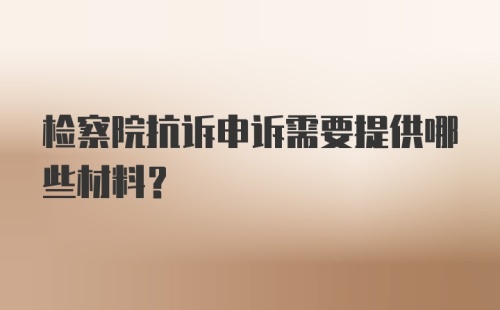 检察院抗诉申诉需要提供哪些材料？