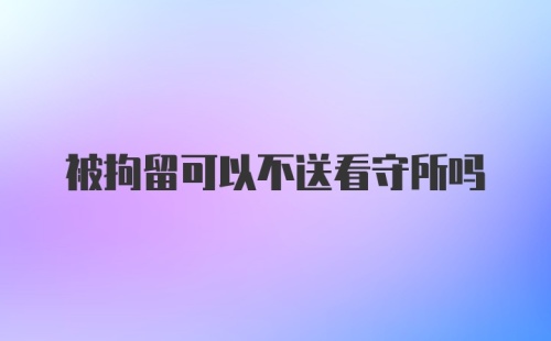 被拘留可以不送看守所吗