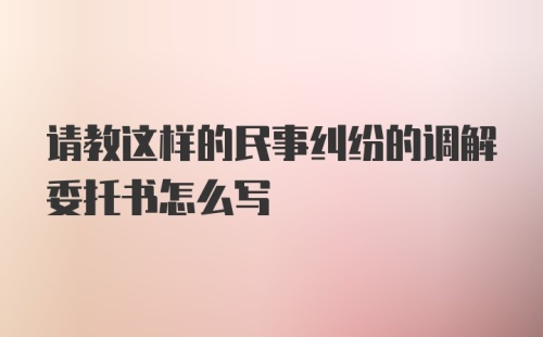 请教这样的民事纠纷的调解委托书怎么写