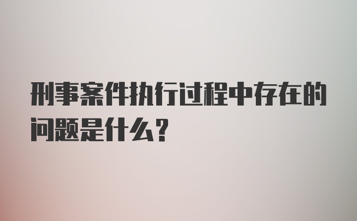 刑事案件执行过程中存在的问题是什么？