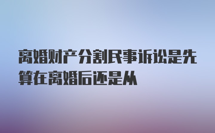 离婚财产分割民事诉讼是先算在离婚后还是从