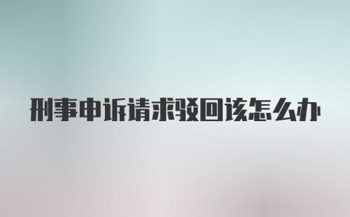 刑事申诉请求驳回该怎么办