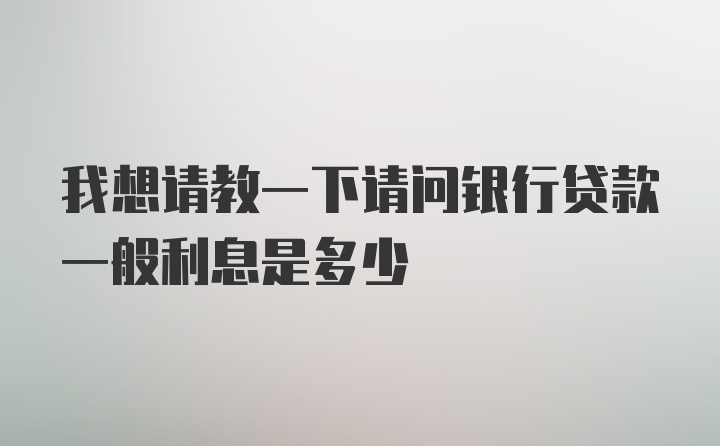 我想请教一下请问银行贷款一般利息是多少