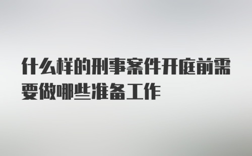 什么样的刑事案件开庭前需要做哪些准备工作