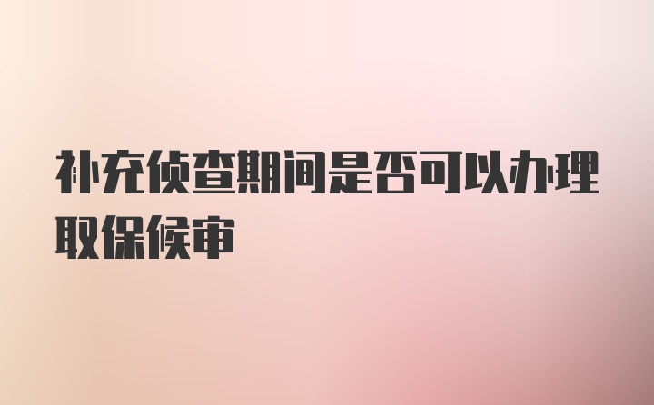 补充侦查期间是否可以办理取保候审