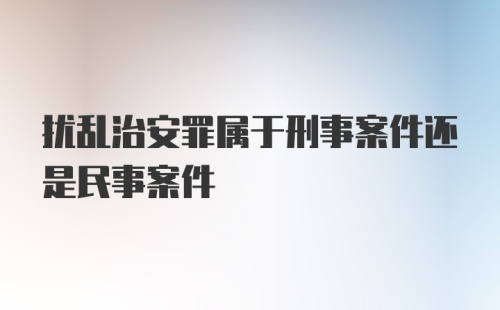 扰乱治安罪属于刑事案件还是民事案件