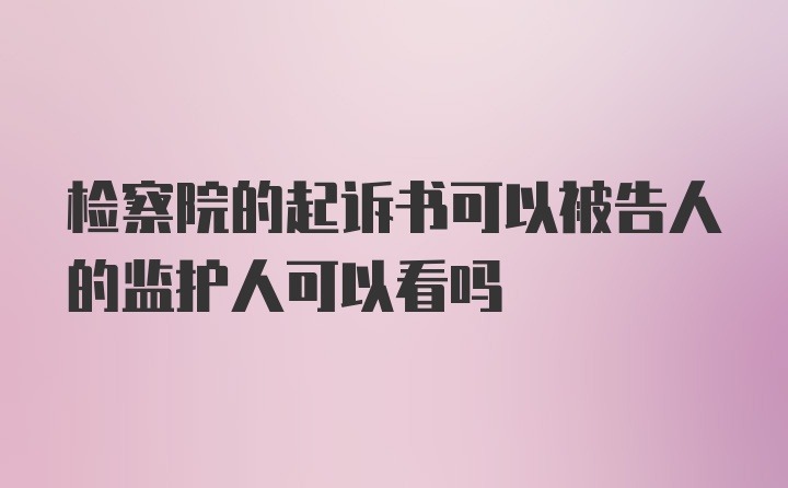 检察院的起诉书可以被告人的监护人可以看吗