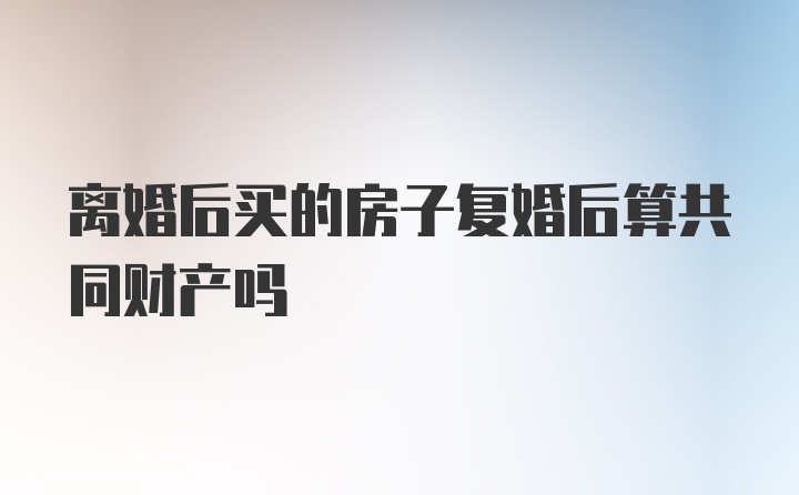 离婚后买的房子复婚后算共同财产吗