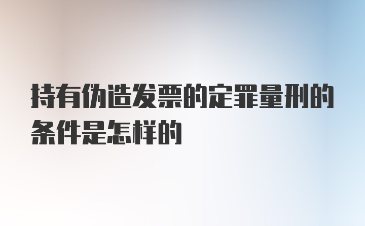 持有伪造发票的定罪量刑的条件是怎样的