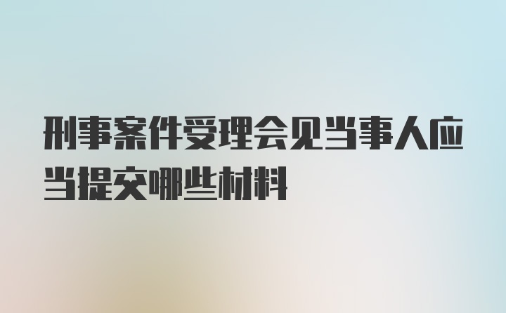 刑事案件受理会见当事人应当提交哪些材料