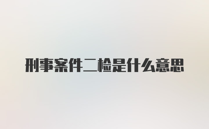 刑事案件二检是什么意思