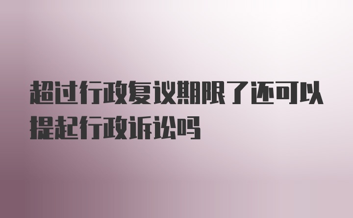 超过行政复议期限了还可以提起行政诉讼吗