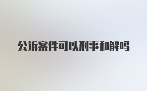 公诉案件可以刑事和解吗