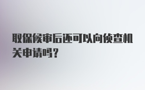 取保候审后还可以向侦查机关申请吗？