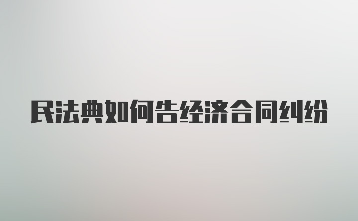 民法典如何告经济合同纠纷