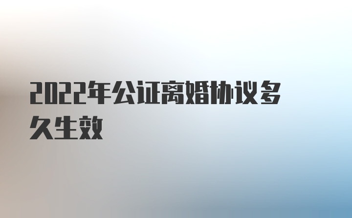 2022年公证离婚协议多久生效