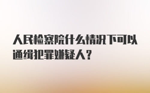 人民检察院什么情况下可以通缉犯罪嫌疑人?