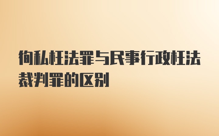 徇私枉法罪与民事行政枉法裁判罪的区别