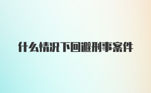 什么情况下回避刑事案件