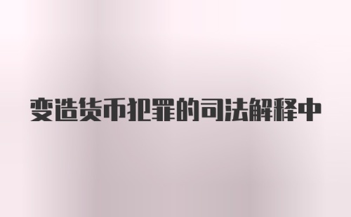 变造货币犯罪的司法解释中