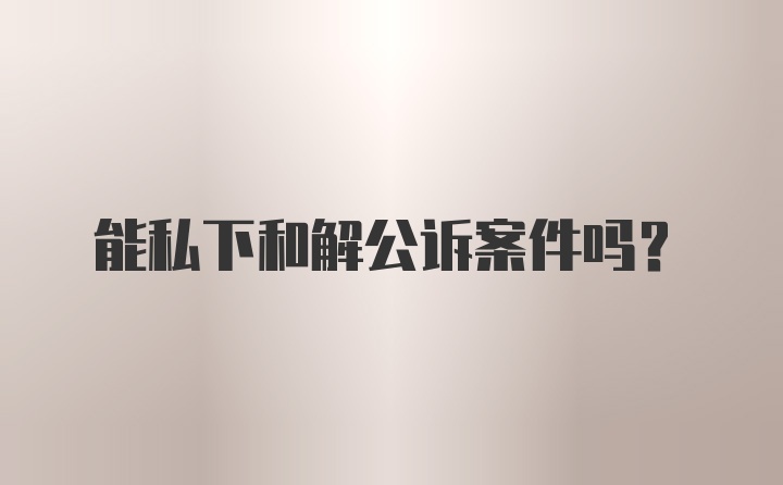 能私下和解公诉案件吗?