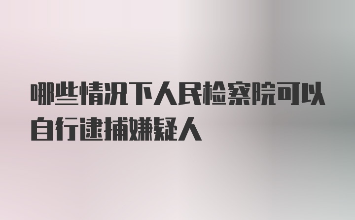 哪些情况下人民检察院可以自行逮捕嫌疑人