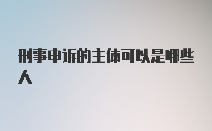 刑事申诉的主体可以是哪些人