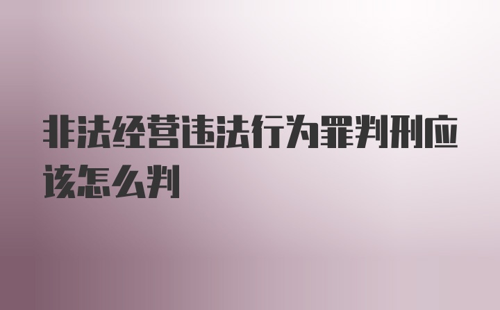 非法经营违法行为罪判刑应该怎么判