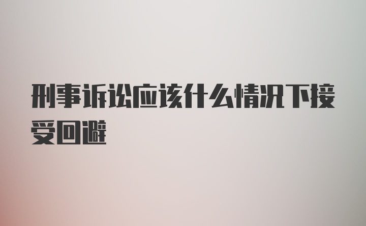 刑事诉讼应该什么情况下接受回避