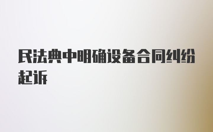 民法典中明确设备合同纠纷起诉