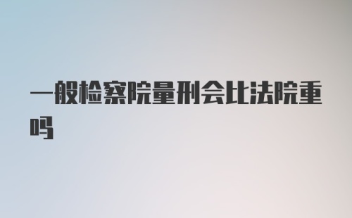 一般检察院量刑会比法院重吗