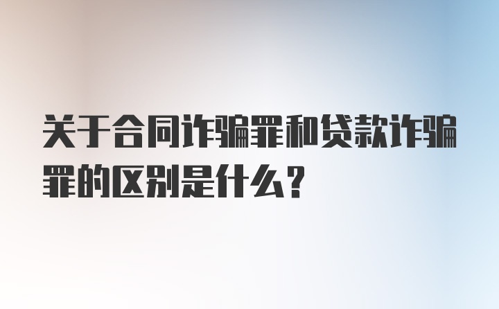 关于合同诈骗罪和贷款诈骗罪的区别是什么？