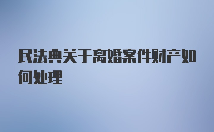 民法典关于离婚案件财产如何处理