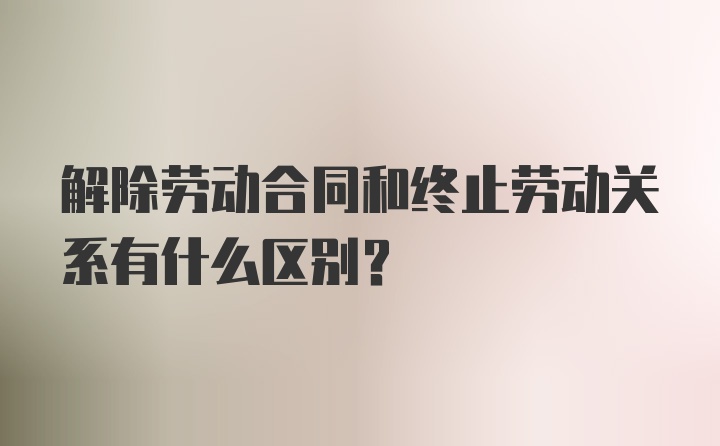 解除劳动合同和终止劳动关系有什么区别?